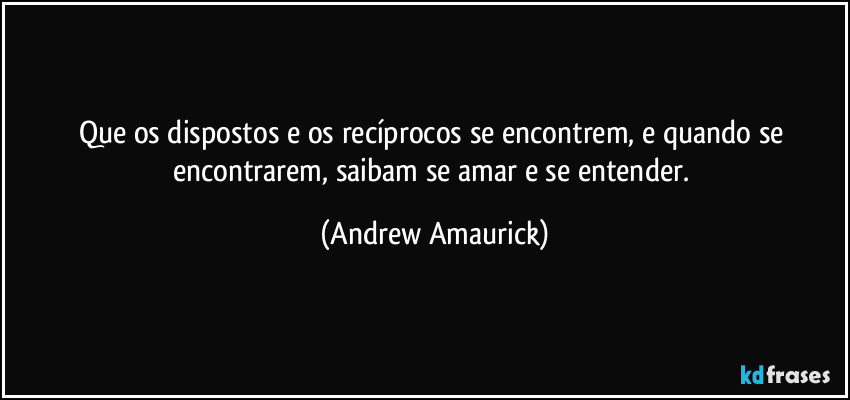 Que os dispostos e os recíprocos se encontrem, e quando se encontrarem, saibam se amar e se entender. (Andrew Amaurick)