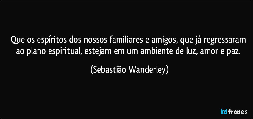 Que os espíritos dos nossos familiares e amigos, que já regressaram ao plano espiritual, estejam em um ambiente de luz, amor e paz. (Sebastião Wanderley)