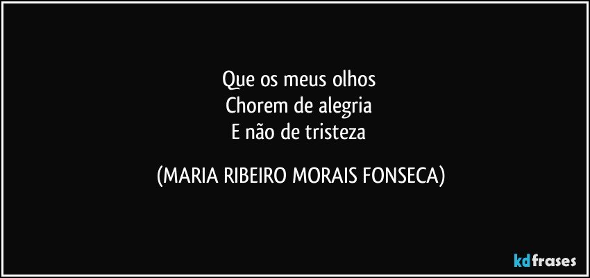 Que os meus olhos 
Chorem de alegria 
E não de tristeza (MARIA RIBEIRO MORAIS FONSECA)