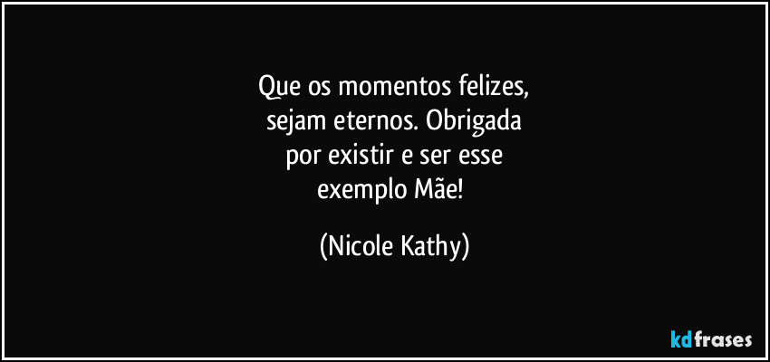 Que os momentos felizes,
sejam eternos. Obrigada
por existir e ser esse
exemplo Mãe! (Nicole Kathy)