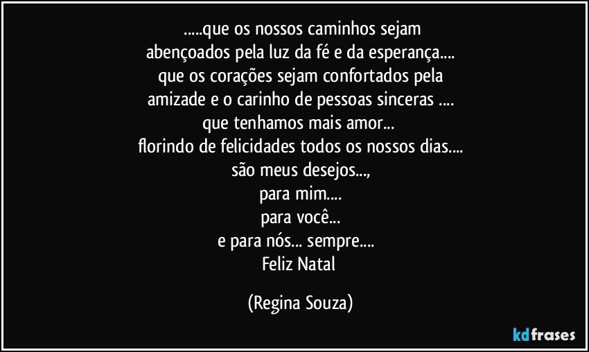 ❝...que os nossos caminhos sejam
abençoados pela luz da fé e da esperança...
que os corações sejam confortados pela
amizade e o carinho de pessoas sinceras ...
que tenhamos mais amor... 
florindo de felicidades todos os nossos dias...
são meus desejos...,
para mim...
para você...
e para nós... sempre... ❞
Feliz Natal (Regina Souza)