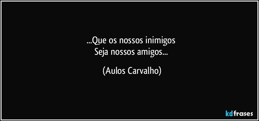 ...Que os nossos inimigos 
Seja nossos amigos... (Aulos Carvalho)