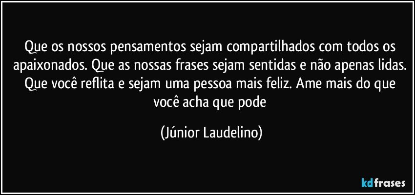 Que os nossos pensamentos sejam compartilhados com todos os apaixonados. Que as nossas frases sejam sentidas e não apenas lidas. Que você reflita e sejam uma pessoa mais feliz. Ame mais do que você acha que pode (Júnior Laudelino)