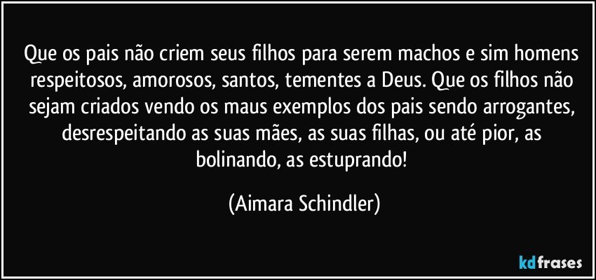 Que os pais não criem seus filhos para serem machos e sim homens respeitosos, amorosos, santos, tementes a Deus. Que os filhos não sejam criados vendo os maus exemplos dos pais sendo arrogantes, desrespeitando as suas mães, as suas filhas, ou até pior, as bolinando, as estuprando! (Aimara Schindler)