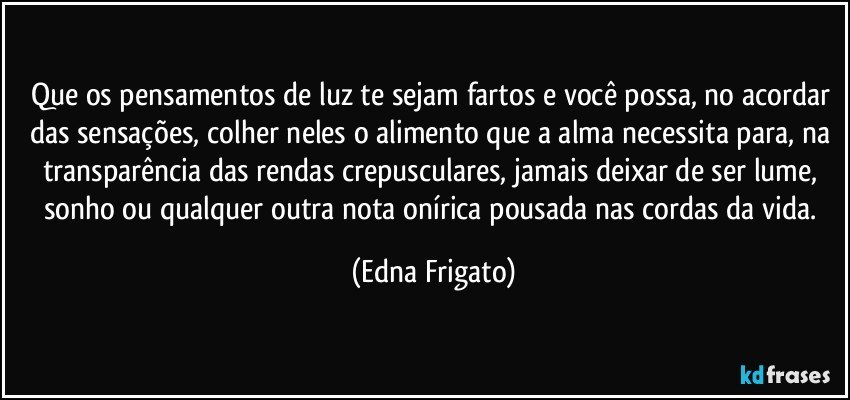 Que os pensamentos de luz te sejam fartos e você possa, no acordar das sensações, colher neles o alimento que a alma necessita para, na transparência das rendas crepusculares, jamais deixar de ser lume, sonho ou qualquer outra nota onírica pousada nas cordas da vida. (Edna Frigato)