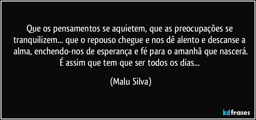 Que os pensamentos se aquietem, que as preocupações se tranquilizem... que o repouso chegue e nos dê alento e descanse a alma, enchendo-nos de esperança e fé para o amanhã que nascerá.
É assim que tem que ser todos os dias... (Malu Silva)