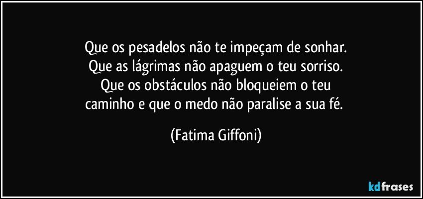 Que os pesadelos não te impeçam de sonhar.
Que as lágrimas não apaguem o teu sorriso.
Que os obstáculos não bloqueiem o teu
caminho e que o medo não paralise a sua fé. (Fatima Giffoni)