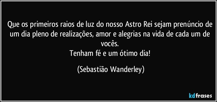 Que os primeiros raios de luz do nosso Astro Rei sejam prenúncio de um dia pleno de realizações, amor e alegrias na vida de cada um de vocês. 
Tenham fé e um ótimo dia! (Sebastião Wanderley)