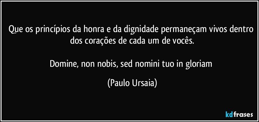 Que os princípios da honra e da dignidade permaneçam vivos dentro dos corações de cada um de vocês.

Domine, non nobis, sed nomini tuo in gloriam (Paulo Ursaia)