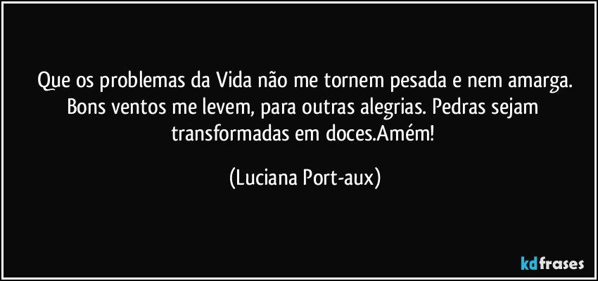 Que os problemas da Vida não me tornem pesada e nem amarga.
Bons ventos me levem, para outras alegrias. Pedras sejam transformadas em doces.Amém! (Luciana Port-aux)