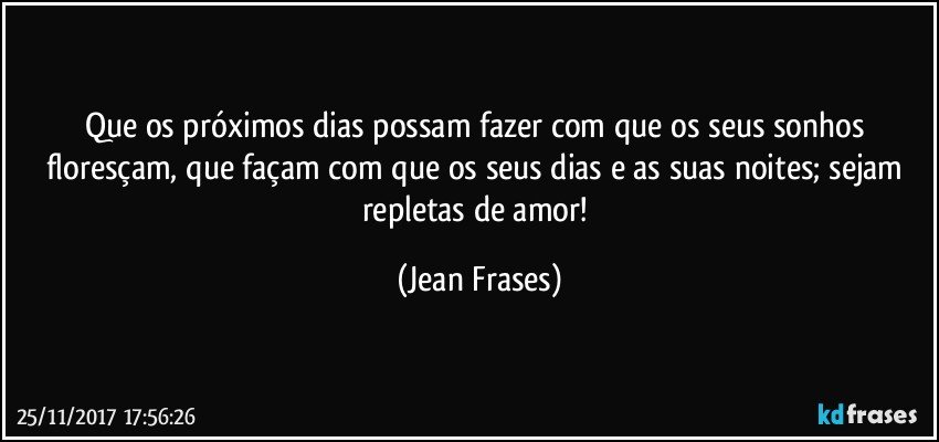 Que os próximos dias possam fazer com que os seus sonhos floresçam, que façam com que os seus dias e as suas noites; sejam repletas de amor! (Jean Frases)