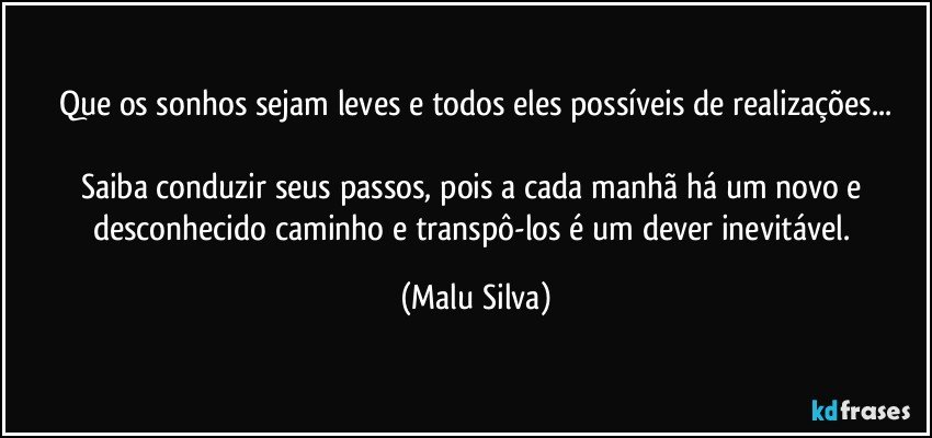 Que os sonhos sejam leves e todos eles possíveis de realizações...

Saiba conduzir seus passos, pois a cada manhã há um novo e desconhecido caminho e transpô-los é um dever inevitável. (Malu Silva)