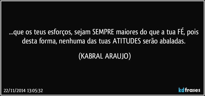 ...que os teus esforços, sejam SEMPRE maiores do que a tua FÉ, pois desta forma, nenhuma das tuas ATITUDES serão abaladas. (KABRAL ARAUJO)