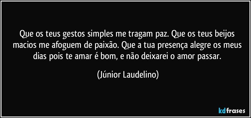 Que os teus gestos simples me tragam paz. Que os teus beijos macios me afoguem de paixão. Que a tua presença alegre os meus dias pois te amar é bom, e não deixarei o amor passar. (Júnior Laudelino)