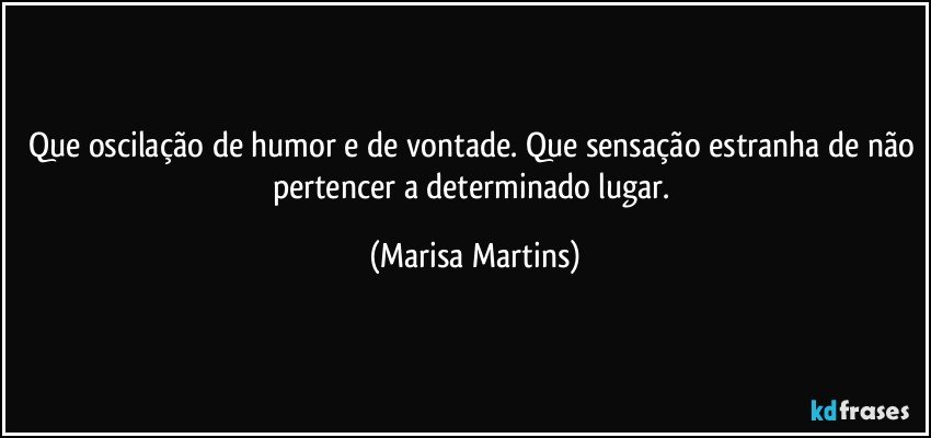 Que oscilação de humor e de vontade. Que sensação estranha de não pertencer a determinado lugar. (Marisa Martins)