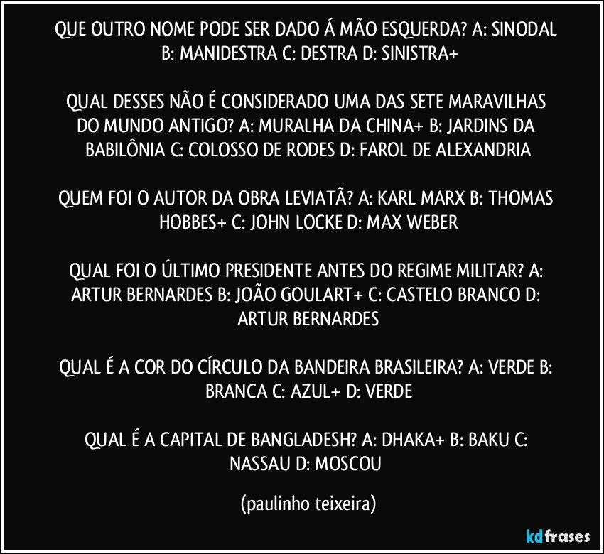 QUE OUTRO NOME PODE SER DADO Á MÃO ESQUERDA? A: SINODAL  B: MANIDESTRA  C: DESTRA  D: SINISTRA+

QUAL DESSES NÃO É CONSIDERADO UMA DAS SETE MARAVILHAS DO MUNDO ANTIGO? A: MURALHA DA CHINA+  B: JARDINS DA BABILÔNIA  C: COLOSSO DE RODES  D: FAROL DE ALEXANDRIA

QUEM FOI O AUTOR DA OBRA LEVIATÃ? A: KARL MARX  B: THOMAS HOBBES+  C: JOHN LOCKE  D: MAX WEBER

QUAL FOI O ÚLTIMO PRESIDENTE ANTES DO REGIME MILITAR? A: ARTUR BERNARDES  B: JOÃO GOULART+  C: CASTELO BRANCO  D: ARTUR BERNARDES

QUAL É A COR DO CÍRCULO DA BANDEIRA BRASILEIRA? A: VERDE  B: BRANCA  C: AZUL+  D: VERDE

QUAL É A CAPITAL DE BANGLADESH? A: DHAKA+  B: BAKU  C: NASSAU  D: MOSCOU (paulinho teixeira)