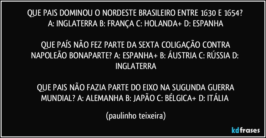 QUE PAIS DOMINOU O NORDESTE BRASILEIRO ENTRE 1630 E 1654?  A: INGLATERRA  B: FRANÇA  C: HOLANDA+  D: ESPANHA

 QUE PAÍS NÃO FEZ PARTE DA SEXTA COLIGAÇÃO CONTRA NAPOLEÃO BONAPARTE?  A: ESPANHA+  B: ÁUSTRIA  C: RÚSSIA  D: INGLATERRA

 QUE PAIS NÃO FAZIA PARTE DO EIXO NA SUGUNDA GUERRA MUNDIAL?  A: ALEMANHA  B: JAPÃO  C: BÉLGICA+  D: ITÁLIA (paulinho teixeira)