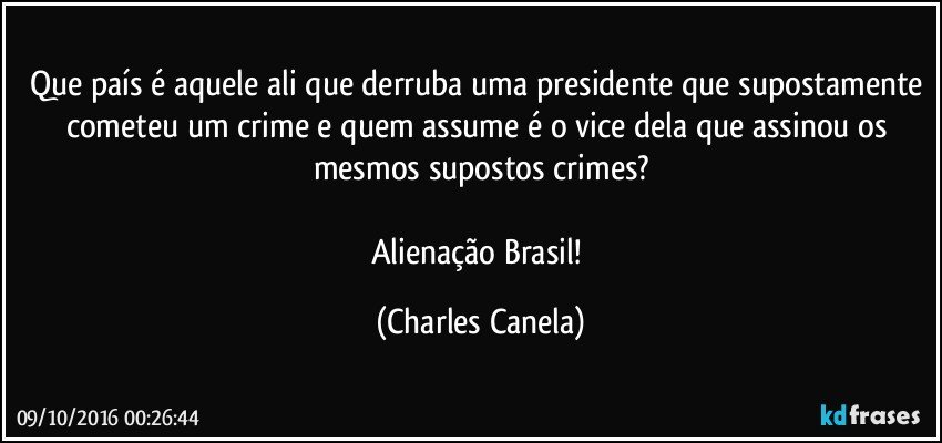 Que país é aquele ali que derruba uma presidente que supostamente cometeu um crime e quem assume é o vice dela que assinou os mesmos supostos crimes?

Alienação Brasil! (Charles Canela)