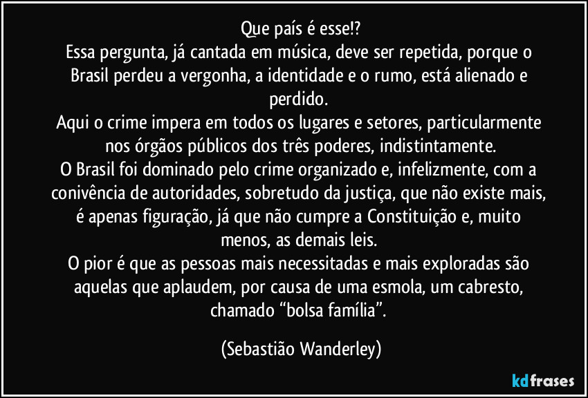Que país é esse!?
Essa pergunta, já cantada em música, deve ser repetida, porque o Brasil perdeu a vergonha, a identidade e o rumo, está alienado e perdido.
Aqui o crime impera em todos os lugares e setores, particularmente nos órgãos públicos dos três poderes, indistintamente.
O Brasil foi dominado pelo crime organizado e, infelizmente, com a conivência de autoridades, sobretudo da justiça, que não existe mais, é apenas figuração, já que não cumpre a Constituição e, muito menos, as demais leis.
O pior é que as pessoas mais necessitadas e mais exploradas são aquelas que aplaudem, por causa de uma esmola, um cabresto, chamado “bolsa família”. (Sebastião Wanderley)