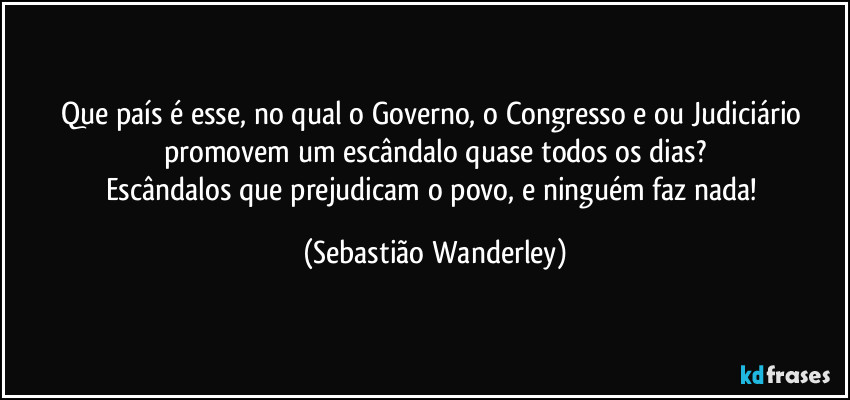 Que país é esse, no qual o Governo, o Congresso e/ou Judiciário promovem um escândalo quase todos os dias?
Escândalos que prejudicam o povo, e ninguém faz nada! (Sebastião Wanderley)