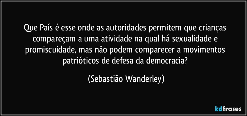 Que País é esse onde as autoridades permitem que crianças compareçam a uma atividade na qual há sexualidade e promiscuidade, mas não podem comparecer a movimentos patrióticos de defesa da democracia? (Sebastião Wanderley)