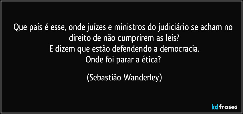 Que país é esse, onde juízes e ministros do judiciário se acham no direito de não cumprirem as leis?
E dizem que estão defendendo a democracia.
Onde foi parar a ética? (Sebastião Wanderley)