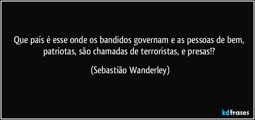 Que país é esse onde os bandidos governam e as pessoas de bem, patriotas, são chamadas de terroristas, e presas!? (Sebastião Wanderley)