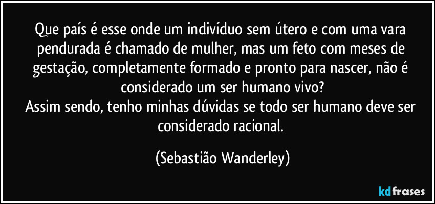 Que país é esse onde um indivíduo sem útero e com uma vara pendurada é chamado de mulher, mas um feto com meses de gestação, completamente formado e pronto para nascer, não é considerado um ser humano vivo?
Assim sendo, tenho minhas dúvidas se todo ser humano deve ser considerado racional. (Sebastião Wanderley)