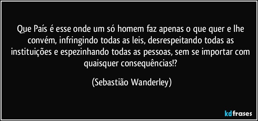 Que País é esse onde um só homem faz apenas o que quer e lhe convém, infringindo todas as leis, desrespeitando todas as instituições e espezinhando todas as pessoas, sem se importar com quaisquer consequências!? (Sebastião Wanderley)