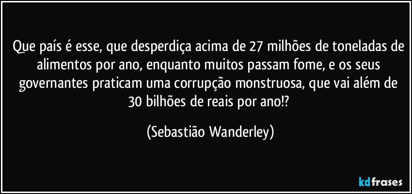 Que país é esse, que desperdiça acima de 27 milhões de toneladas de alimentos por ano, enquanto muitos passam fome, e os seus governantes praticam uma corrupção monstruosa, que vai além de 30 bilhões de reais por ano!? (Sebastião Wanderley)