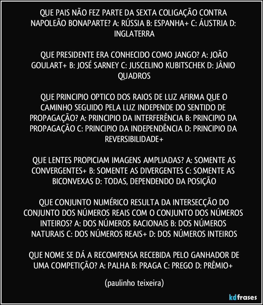 QUE PAIS NÃO FEZ PARTE DA SEXTA COLIGAÇÃO CONTRA NAPOLEÃO BONAPARTE?  A: RÚSSIA  B: ESPANHA+  C: ÁUSTRIA  D: INGLATERRA

 QUE PRESIDENTE ERA CONHECIDO COMO JANGO?  A: JOÃO GOULART+  B: JOSÉ SARNEY  C: JUSCELINO KUBITSCHEK  D: JÂNIO QUADROS

 QUE PRINCIPIO OPTICO DOS RAIOS DE LUZ AFIRMA QUE O CAMINHO SEGUIDO PELA LUZ INDEPENDE DO SENTIDO DE PROPAGAÇÃO?  A: PRINCIPIO DA INTERFERÊNCIA  B: PRINCIPIO DA PROPAGAÇÃO  C: PRINCIPIO DA INDEPENDÊNCIA  D: PRINCIPIO DA REVERSIBILIDADE+

 QUE LENTES PROPICIAM IMAGENS AMPLIADAS?  A: SOMENTE AS CONVERGENTES+  B: SOMENTE AS DIVERGENTES  C: SOMENTE AS BICONVEXAS  D: TODAS, DEPENDENDO DA POSIÇÃO

 QUE CONJUNTO NUMÉRICO RESULTA DA INTERSECÇÃO DO CONJUNTO DOS NÚMEROS REAIS COM O CONJUNTO DOS NÚMEROS INTEIROS?  A: DOS NÚMEROS RACIONAIS  B: DOS NÚMEROS NATURAIS  C: DOS NÚMEROS REAIS+  D: DOS NÚMEROS INTEIROS

 QUE NOME SE DÁ A RECOMPENSA RECEBIDA PELO GANHADOR DE UMA COMPETIÇÃO?  A: PALHA  B: PRAGA  C: PREGO  D: PRÊMIO+ (paulinho teixeira)