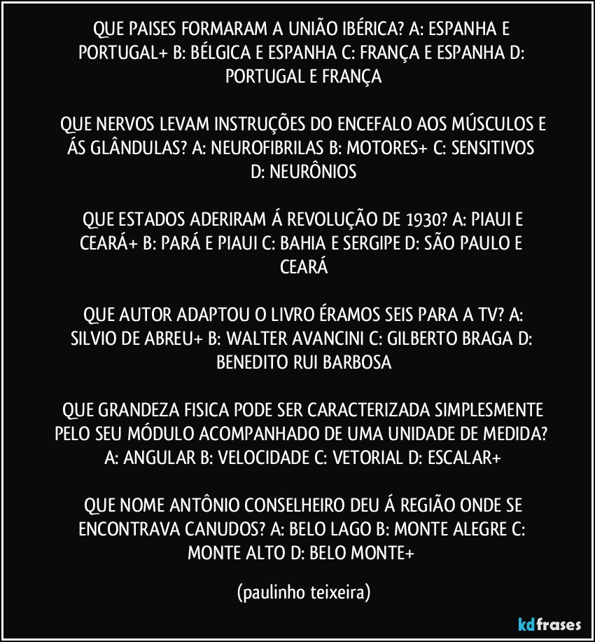 QUE PAISES FORMARAM A UNIÃO IBÉRICA?  A: ESPANHA E PORTUGAL+  B: BÉLGICA E ESPANHA  C: FRANÇA E ESPANHA  D: PORTUGAL E FRANÇA

 QUE NERVOS LEVAM INSTRUÇÕES DO ENCEFALO AOS MÚSCULOS E ÁS GLÂNDULAS?  A: NEUROFIBRILAS  B: MOTORES+  C: SENSITIVOS  D: NEURÔNIOS

 QUE ESTADOS ADERIRAM Á REVOLUÇÃO DE 1930?  A: PIAUI E CEARÁ+  B: PARÁ E PIAUI  C: BAHIA E SERGIPE  D: SÃO PAULO E CEARÁ

 QUE AUTOR ADAPTOU O LIVRO ÉRAMOS SEIS PARA A TV?  A: SILVIO DE ABREU+  B: WALTER AVANCINI  C: GILBERTO BRAGA  D: BENEDITO RUI BARBOSA

 QUE GRANDEZA FISICA PODE SER CARACTERIZADA SIMPLESMENTE PELO SEU MÓDULO ACOMPANHADO DE UMA UNIDADE DE MEDIDA?  A: ANGULAR  B: VELOCIDADE  C: VETORIAL  D: ESCALAR+

 QUE NOME ANTÔNIO CONSELHEIRO DEU Á REGIÃO ONDE SE ENCONTRAVA CANUDOS?  A: BELO LAGO  B: MONTE ALEGRE  C: MONTE ALTO  D: BELO MONTE+ (paulinho teixeira)