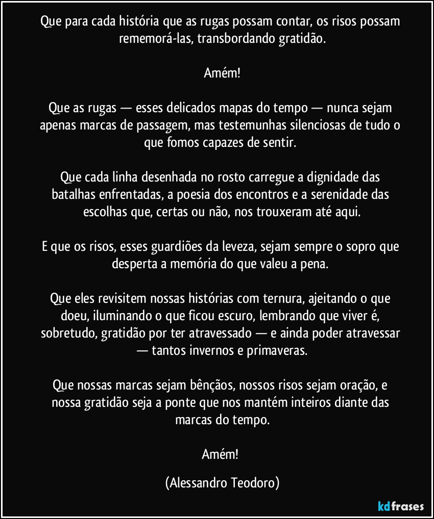 Que para cada história que as rugas possam contar, os risos possam rememorá-las, transbordando gratidão.
Amém!
Que as rugas — esses delicados mapas do tempo — nunca sejam apenas marcas de passagem, mas testemunhas silenciosas de tudo o que fomos capazes de sentir.
Que cada linha desenhada no rosto carregue a dignidade das batalhas enfrentadas, a poesia dos encontros e a serenidade das escolhas que, certas ou não, nos trouxeram até aqui.
E que os risos, esses guardiões da leveza, sejam sempre o sopro que desperta a memória do que valeu a pena.
Que eles revisitem nossas histórias com ternura, ajeitando o que doeu, iluminando o que ficou escuro, lembrando que viver é, sobretudo, gratidão por ter atravessado — e ainda poder atravessar — tantos invernos e primaveras.
Que nossas marcas sejam bênçãos, nossos risos sejam oração, e nossa gratidão seja a ponte que nos mantém inteiros diante das marcas do tempo.
Amém! (Alessandro Teodoro)