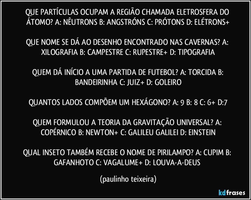 QUE PARTÍCULAS OCUPAM A REGIÃO CHAMADA ELETROSFERA DO ÁTOMO? A: NÊUTRONS  B: ANGSTRÓNS  C: PRÓTONS  D: ELÉTRONS+

QUE NOME SE DÁ AO DESENHO ENCONTRADO NAS CAVERNAS? A: XILOGRAFIA  B: CAMPESTRE  C: RUPESTRE+  D: TIPOGRAFIA

 QUEM DÁ INÍCIO A UMA PARTIDA DE FUTEBOL? A: TORCIDA  B: BANDEIRINHA  C: JUIZ+  D: GOLEIRO

QUANTOS LADOS COMPÕEM UM HEXÁGONO? A: 9  B: 8  C: 6+  D:7

QUEM FORMULOU A TEORIA DA GRAVITAÇÃO UNIVERSAL? A: COPÉRNICO  B: NEWTON+  C: GALILEU GALILEI  D: EINSTEIN

QUAL INSETO TAMBÉM RECEBE O NOME DE PIRILAMPO? A: CUPIM  B: GAFANHOTO  C: VAGALUME+  D: LOUVA-A-DEUS (paulinho teixeira)