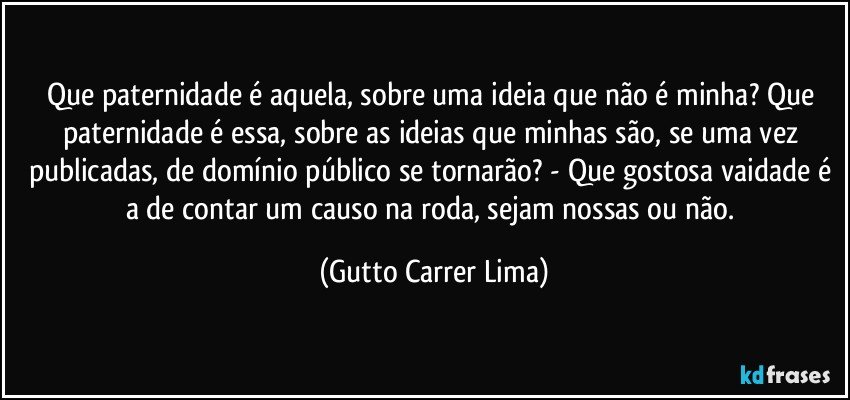 Que paternidade é aquela, sobre uma ideia que não é minha? Que paternidade é essa, sobre as ideias que minhas são, se uma vez publicadas, de domínio público se tornarão? - Que gostosa vaidade é a de contar um causo na roda, sejam nossas ou não. (Gutto Carrer Lima)