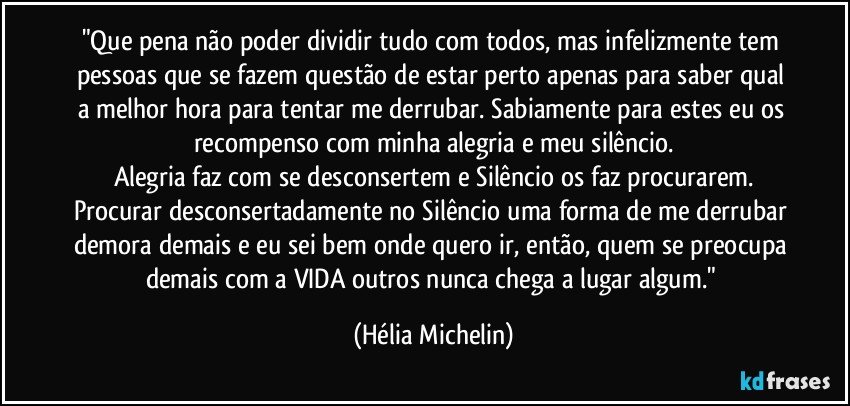 "Que pena não poder dividir tudo com todos, mas infelizmente tem pessoas que se fazem questão de estar perto apenas para saber qual a melhor hora para tentar me derrubar. Sabiamente para estes eu os recompenso com minha alegria e meu silêncio.
Alegria faz com se desconsertem e Silêncio os faz procurarem.
Procurar desconsertadamente no Silêncio uma forma de me derrubar demora demais e eu sei bem onde quero ir, então, quem se preocupa demais com a VIDA outros nunca chega a lugar algum." (Hélia Michelin)