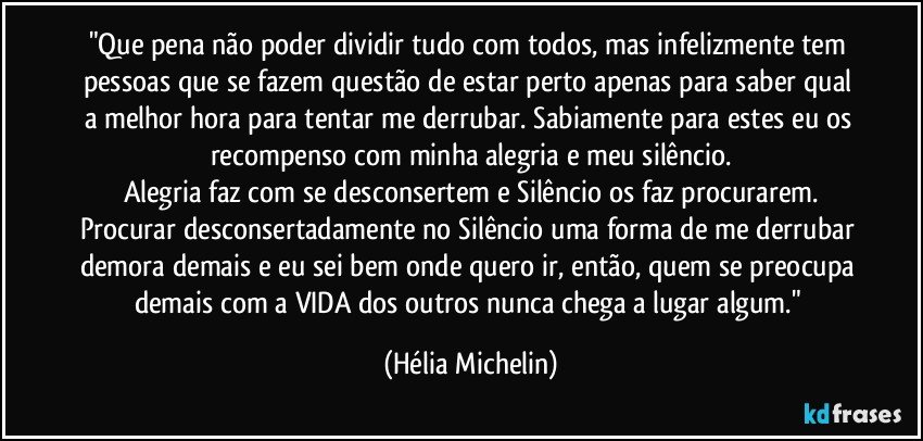 "Que pena não poder dividir tudo com todos, mas infelizmente tem pessoas que se fazem questão de estar perto apenas para saber qual a melhor hora para tentar me derrubar. Sabiamente para estes eu os recompenso com minha alegria e meu silêncio.
Alegria faz com se desconsertem e Silêncio os faz procurarem.
Procurar desconsertadamente no Silêncio uma forma de me derrubar demora demais e eu sei bem onde quero ir, então, quem se preocupa demais com a VIDA dos outros nunca chega a lugar algum." (Hélia Michelin)