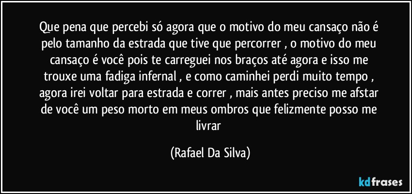 Que pena que percebi só agora  que o motivo do meu cansaço não é pelo tamanho da  estrada que tive que percorrer , o motivo do meu cansaço é você pois  te carreguei nos braços até agora e isso me trouxe uma fadiga infernal , e como caminhei perdi muito tempo , agora irei voltar para estrada e correr , mais antes preciso me afstar de você um peso morto em meus ombros que felizmente posso me livrar (Rafael Da Silva)