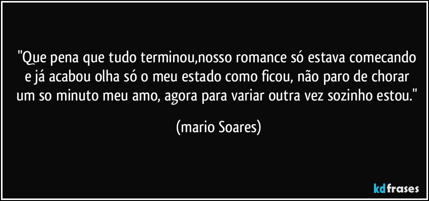 "Que pena  que tudo terminou,nosso romance  só estava comecando e já acabou olha só o meu estado como ficou,  não paro de chorar um so minuto meu amo, agora para variar outra vez sozinho estou." (Mário Soares)