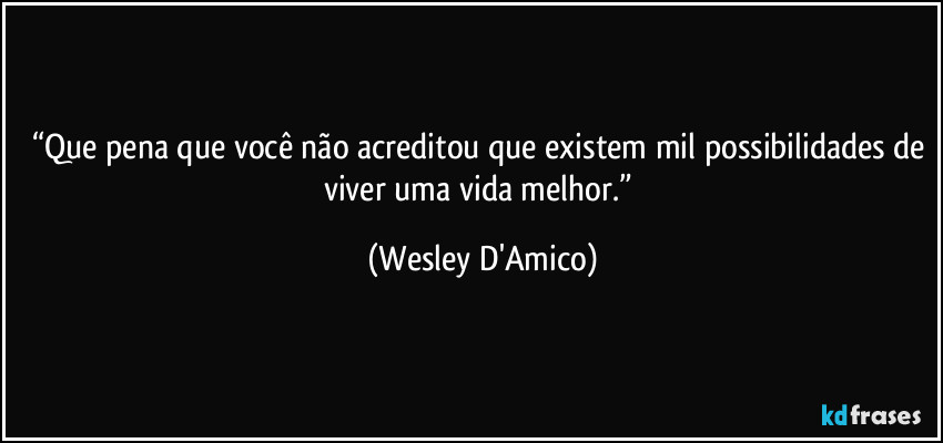 “Que pena que você não acreditou que existem mil possibilidades de viver uma vida melhor.” (Wesley D'Amico)