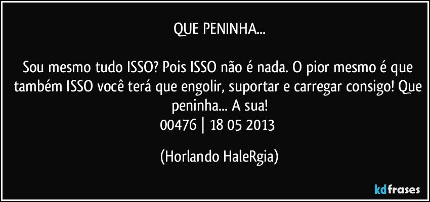 QUE PENINHA...

Sou mesmo tudo ISSO? Pois ISSO não é nada.  O pior mesmo é que também ISSO você terá que engolir, suportar e carregar consigo! Que peninha... A sua!
00476 | 18/05/2013 (Horlando HaleRgia)