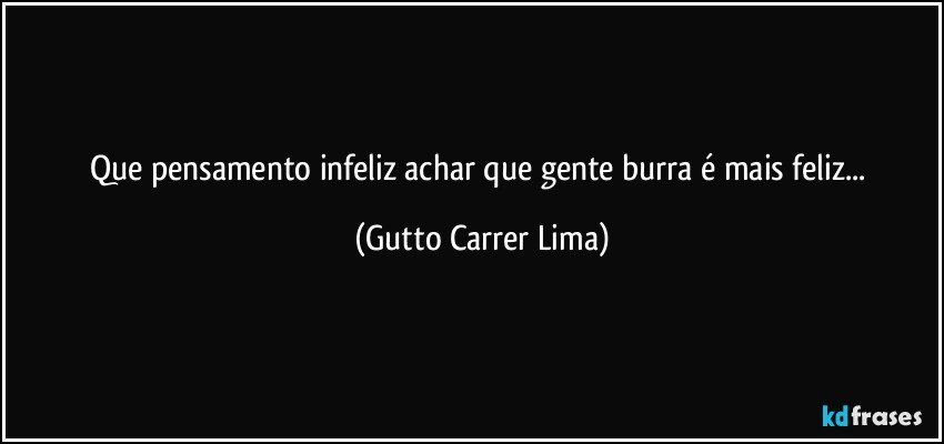 Que pensamento infeliz achar que gente burra é mais feliz... (Gutto Carrer Lima)