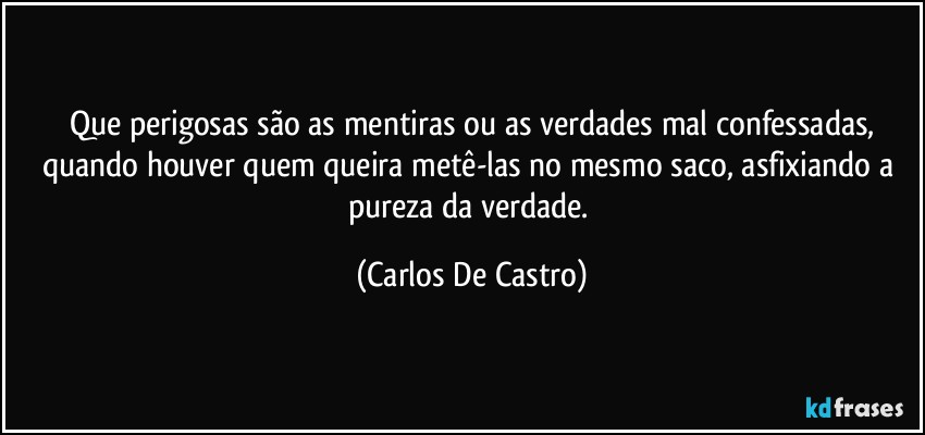 Que perigosas são as mentiras ou as verdades mal confessadas,
quando houver quem queira metê-las no mesmo saco, asfixiando  a pureza da verdade. (Carlos De Castro)