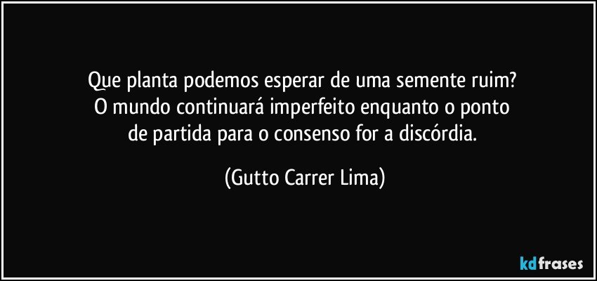 Que planta podemos esperar de uma semente ruim? 
O mundo continuará imperfeito enquanto o ponto 
de partida para o consenso for a discórdia. (Gutto Carrer Lima)