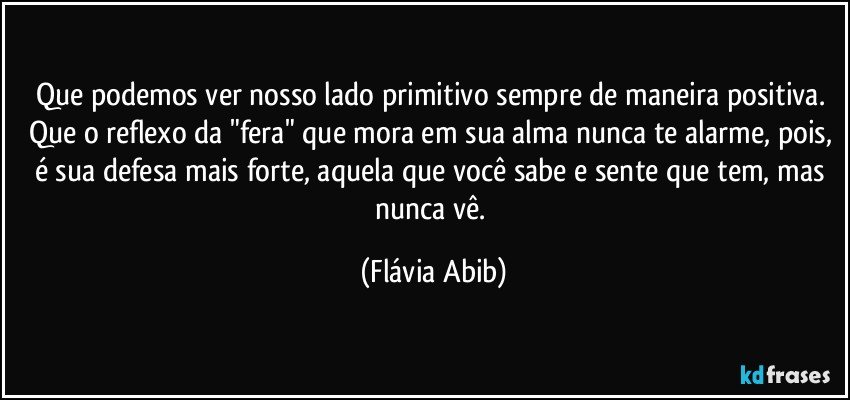 Que podemos ver nosso lado primitivo sempre de maneira positiva. Que o reflexo da "fera" que mora em sua alma nunca te alarme, pois, é sua defesa mais forte, aquela que você sabe e sente que tem, mas nunca vê. (Flávia Abib)