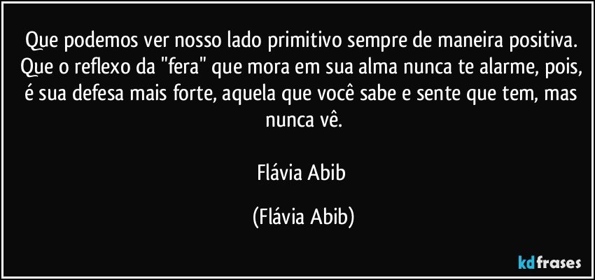 Que podemos ver nosso lado primitivo sempre de maneira positiva. Que o reflexo da "fera" que mora em sua alma nunca te alarme, pois, é sua defesa mais forte, aquela que você sabe e sente que tem, mas nunca vê.

Flávia Abib (Flávia Abib)