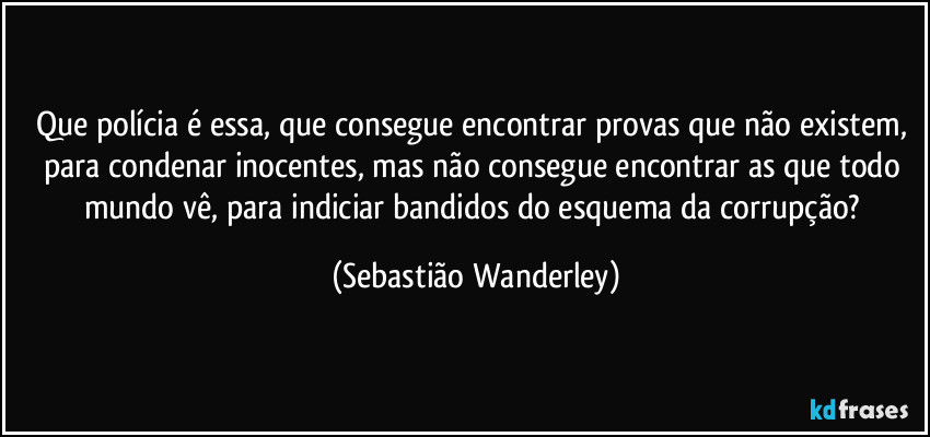 Que polícia é essa, que consegue encontrar provas que não existem, para condenar inocentes, mas não consegue encontrar as que todo mundo vê, para indiciar bandidos do esquema da corrupção? (Sebastião Wanderley)