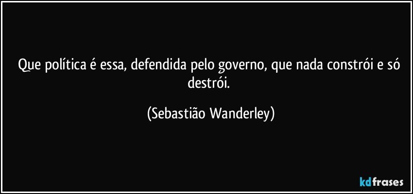 Que política é essa, defendida pelo governo, que nada constrói e só destrói. (Sebastião Wanderley)