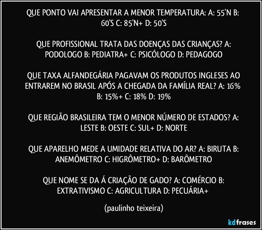 QUE PONTO VAI APRESENTAR A MENOR TEMPERATURA:  A: 55'N  B: 60'S  C: 85'N+  D: 50'S

 QUE PROFISSIONAL TRATA DAS DOENÇAS DAS CRIANÇAS?  A: PODOLOGO  B: PEDIATRA+  C: PSICÓLOGO  D: PEDAGOGO

 QUE TAXA ALFANDEGÁRIA PAGAVAM OS PRODUTOS INGLESES AO ENTRAREM NO BRASIL APÓS A CHEGADA DA FAMÍLIA REAL?  A: 16%  B: 15%+  C: 18%  D: 19%

 QUE REGIÃO BRASILEIRA TEM O MENOR NÚMERO DE ESTADOS?  A: LESTE  B: OESTE  C: SUL+  D: NORTE

 QUE APARELHO MEDE A UMIDADE RELATIVA DO AR?  A: BIRUTA  B: ANEMÔMETRO  C: HIGRÔMETRO+  D: BARÔMETRO

 QUE NOME SE DA Á CRIAÇÃO DE GADO?  A: COMÉRCIO  B: EXTRATIVISMO  C: AGRICULTURA  D: PECUÁRIA+ (paulinho teixeira)