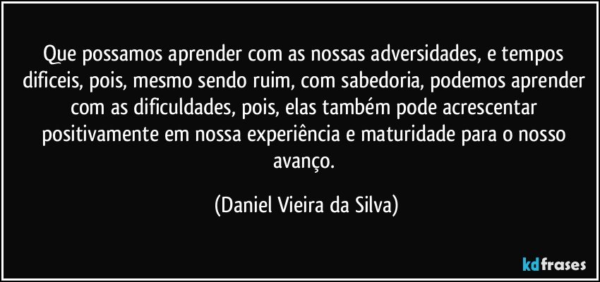 Que possamos aprender com as nossas adversidades, e tempos dificeis, pois, mesmo sendo ruim, com sabedoria, podemos aprender com as dificuldades, pois, elas também pode acrescentar positivamente em nossa experiência e maturidade para o nosso avanço. (Daniel Vieira da Silva)